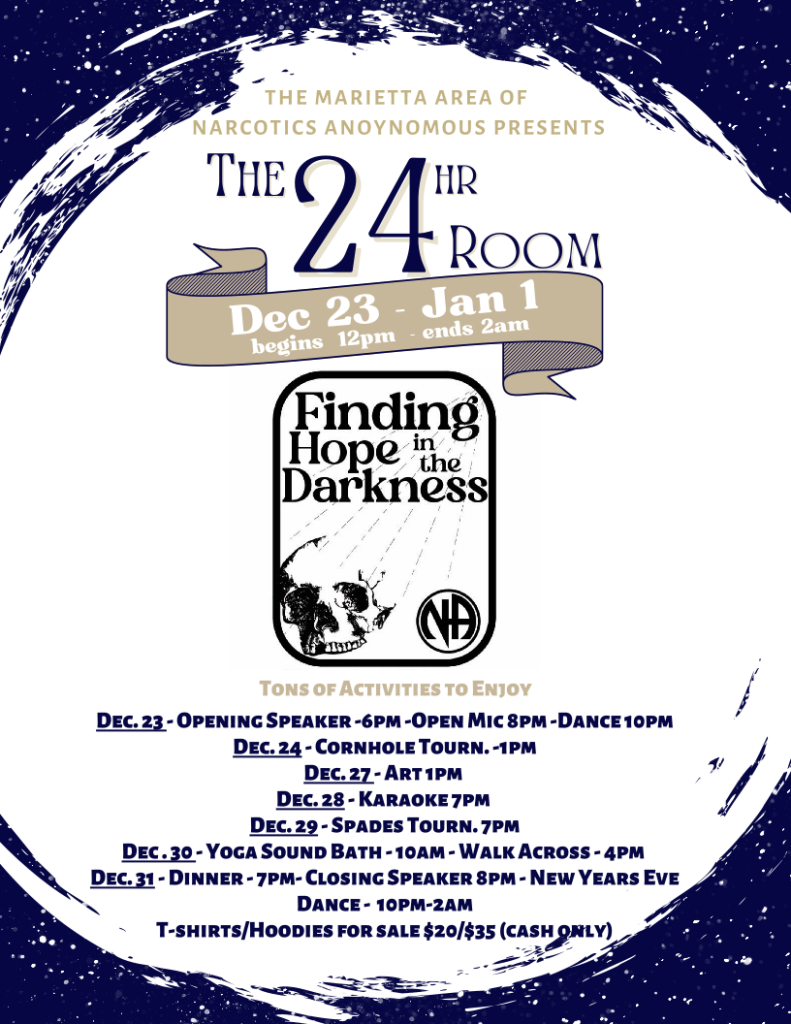 The Marietta Area of Narcotics Anonymous Presents The 24 Hour Room "Finding Hope in the Darkness" December 23rd - January 1st begins 12 pm - ends 2 am 1030 Milford Church Rd SW Marietta, GA 30060 Events 12/23 Opening Speaker - 6 pm Open Mic - 8 pm Dance - 10 pm 12/24 Cornhole Tournament - 1 pm 12/27 Art - 1 pm 12/28 Karaoke - 7 pm 12/29 Spades Tournament - 7 pm 12/30 Yoga Sound Bath - 10 am Walk Across - 4 pm 12/31 Dinner - 7 pm Closing Speaker - 8 pm New Year's Eve Dance - 10 pm - 2 am Merchandise T-Shirts ($20) & Hoodies ($35) for Sale (Cash Only)